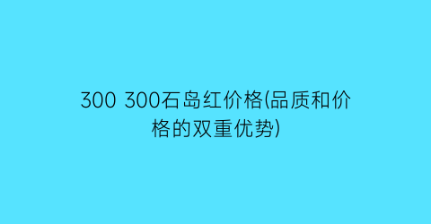 300 300石岛红价格(品质和价格的双重优势)